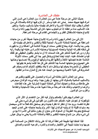 ‫طفلك في العاشرة‬
   ‫حديثنا التالي عن مرحلة هامة هي سن العاشرة، سن العاشرة هي السن التي‬
 ‫أمرك فيها حبيبك محمد _صلى ال عليه وسلم_ أن تلزم فيها أولدك بالصلة، في سن‬
  ‫العاشرة يطلب ابنك المكانة السرية والعتراف بقيمته حالي ً بأساليب سلمية، وتتغير‬
                         ‫ا‬
   ‫هذه الساليب مدة مراهقته إذا لم تتجاوب معها، كان في التاسعة يهيئ ذاته وأسرته‬
             ‫لشباع حاجته للستقلل الفكري والجتماعي القادم في مرحلة المراهقة.‬

‫الن في سن العاشرة يهيئ ذاته وأسرته لشباع حاجة عميقة أخرى من حاجات‬
    ‫المراهقة هي الحاجة للمكانة السرية، الحاجة للثقة والتقدير والعتراف بقيمته كل‬
‫جنس بما يلئمه، الولد يحتاج لتقدير سمات الرجولة الناشئة في أعماقه وإن ما ظهرت‬
‫في شكله كقدراته البدنية وتحمله المسؤولية وحمايته للسرة ورعايته لها وقيمة رأيه‬
‫وقراره ورغم أهمية ثنائكم على هذه السمات إل أن ما يشعر بالقبول الحقيقي هو ثقتك‬
      ‫فيه واعتمادك عليه، البنت أيض ً تحتاج وبشكل كبير جدً إلى تقدير سمات النوثة‬
                              ‫ا‬                      ‫ا‬
 ‫الناشئة عندها كجمالها الخاذ وأناقتها الفريدة وذوقها الرفيع ورقة إحساسها وحنانها‬
        ‫على الجميع ومع حاجتها الماسة جدً لثنائكم على كل هذا فإنما يشعرها بقبولها‬
                                                ‫ا‬
   ‫الحقيقي أن تشعروها بحبكم لها وبشكل دائم ل يكاد ينقطع، ثناؤكم الدائم وحبكم غير‬
      ‫المشروط في غاية الهمية ويحميها من البحث عنه خارج المنزل مدة مراهقتها.‬

     ‫يسعى ابن العاشرة لنيل مكانته في أسرته والحصول على ثقتهم وتقديرهم‬
 ‫بالساليب السلمية بالسلوك الذي يجتهد أن يكون جيدً، وكما يريده الوالدان سيحرص‬
                            ‫ا‬
    ‫على طاعتك ورضاك وإعجابك أملً في المكانة الجيدة المترتبة على هذه الطاعات‬
  ‫والرضا والعجاب ولذلك هذه المرحلة مرحلة ذهبية هذه مرحلة الستجابة والطاعة‬
                                                           ‫والقرب من الوالدين.‬

       ‫ابن العاشرة يهتم كثيرً بكلمتكم وتؤثر فيه أكثر من الهتمام أو الثر الذي‬
                                                      ‫ا‬
      ‫تتوقعونه أو تعودتم عليه، كلمتكم عنده قانون من القوانين في كل شيء حتى في‬
‫نظرته لنفسه، يريد منا أن ننظر له نظرة جديدة وهو يستحق ذلك فع ً ما الذي سيحصل‬
                ‫ل‬
  ‫بعد سنوات قليلة إذا لم ينتبه الوالدان لهذا المر ولم يشبعا حاجاته على المدى البعيد‬
   ‫ليستنتج بتجربته الطويلة أن السلوك الذي حاول أن يكون مثالياً في السرة ل يؤدي‬
 ‫إلى شيء يذكر من إشباع حاجته للتقدير والثقة والمكانة السرية يعني ما يوكل عيش.‬

 ‫فإذا أضفنا لهذا طبيعة المراهقة أدركنا أنا على وشك النتقال من المسالمة التي‬
      ‫جربها وما جابت نتيجة إلى النفجار والصدام والتمرد رغم حبه الشديد والصادق‬
                                       ‫تابع جديد الصدارات عبر مجمع التسجيلت على النترنت‬   ‫33‬
                                                        ‫‪www.mojama.net‬‬
 