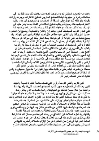 ‫واحترامه العميق والحقيقي لك وإن أوحت الصدامات بخلف ذلك ليس فقط يبدأ في‬
‫صدامات وتمرد بل سيتوجه أيض ً للمجتمع الخارجي لتحقيق العتراف بوجوده وإرادته‬
                                                     ‫ا‬
     ‫وقيمته ولو كلفه ذلك الوقوع في السرقة أو المخدرات أو التفحيط وغير هذا، يطلب‬
     ‫العتراف بشجاعته ومهارته ويطلب تحقيق المكانة في الشلة بعد ما يئس منها في‬
     ‫السرة، وهذه آثار عدم إشباع حاجته للثقة والتقدير والمكانة على المدى البعيد أما‬
‫على المدى القريب فسيضعف شعوره بالتوازن والمن والطمأنينة ويصبح ابن العاشرة‬
 ‫عصبي ً أكثر وقلقاً وتبدأ تظهر عليه مظاهر مثل أحلم اليقظة والغيرة من إخوانه، وقد‬
                                                                              ‫ا‬
 ‫يصبح نمام ً ينم على إخوانه أو غيرهم لعله يلفت النظر بذلك إلى ميزاته هو من خلل‬
                                                                          ‫ا‬
    ‫الشارة لخطاء إخوانه أو يحصل على مكانه من خلل نقل الكلم لمن يهتم بسماعه‬
      ‫أتأكد أو ً أنني قد تجنبت أنا شخصي ً النميمة، وأنني ل أمثل قدوة سيئة له وأتوجه‬
                                                   ‫ا‬                        ‫ل‬
       ‫بالعتب على نفسي وإن لم أقع في هذا الخلق فأنا َن ألجأته إلى النميمة وعل ّ أن‬
          ‫ي‬                         ‫م‬
     ‫أعالج جذور المشكلة التي غرستها بإهمالي، أشبع حاجاته من جديد وأريحه وأعيد‬
  ‫إليه شعوره المفقود بالتوازن والتقدير والطمأنينة، هذا ما أفعله على المدى البعيد أما‬
 ‫التعامل المباشر مع النميمة عند الطفل سواء في هذا السن أو في العمار المبكرة أنك‬
   ‫ترفض يا أخي وترفضين يا أختي سماع هذا النوع من الكلم، واسألي الولد بلطف يا‬
        ‫ولدي أنا طلبت منك تقول لي أخطاء الناس أو أنا طلبت منك تنقل لي الكلم الذي‬
‫سمعته من ضيوف أبيك وحتى لو طلبت منك يجوز تقول لي! ما يجوز، معليش يا ولدي‬
 ‫أنا آسفة أنا صحيح أحبك، ومع هذا ما أحب أبدً تنقل الكلم ل لي ول لغيري ثم و ّهي‬
     ‫ج‬                                 ‫ا‬
                                                       ‫عتابك الداخلي لنفسك وليس له.‬

    ‫أخي الكريم وأختي الكريمة وفري على نفسك معالجة ظاهرة النميمة والجهد‬
     ‫الكبير بعد ذلك في التعامل مع صور التمرد المتعبة والمصائب التي قد يقع بها مدة‬
       ‫مراهقته من خلل حسن تعاملك مع احتياجاته، واسأل نفسك ما الذي يدعو ولدك‬
 ‫مستقبلً لمزيد من الثوران والهيجان والصدامات وأنت قد بدأت إشباع حاجاته مبكرً؟‬
  ‫ا‬
‫ما الذي يدعو بنتك مستقبلً أختي الكريمة لمزيد من القلق والضطراب والمتاعب وأنت‬
     ‫قد بدأ ِ إشباع حاجاتها مبكرً ور ّزت على هذا السن، سن العاشرة، هذه المرحلة‬
                                                  ‫ا ك‬                    ‫ت‬
    ‫الذهبية مرحلة الطاعة والستجابة والقرب من الوالدين وسبحان ال الخالق الحكيم‬
 ‫هذه المرحلة وما يتصف فيها الناشئ من طاعة وامتثال وما فيها من رابط نفسي قوي‬
       ‫بينه وبين والديه، كأن هذه المرحلة تأمين للعلقة من اهتزازات المرحلة القادمة‬
  ‫وكأنها ربط لحزام السلمة قبل النطلق في رحلة المراهقة، وسبحان ال هذا الرابط‬
    ‫النفسي القوي بين الب وابنه في سن العاشرة يجعلنا نتعرف على جزء محتمل من‬
     ‫الحكمة الشرعية في كون سن العاشرة هو سن اللزام بالصلة والضرب عليها في‬
    ‫السن التي يكون فيها في أعلى مستويات طاعة الوالدين مما يجعل احتمالت امتناع‬

                                        ‫تابع جديد الصدارات عبر مجمع التسجيلت على النترنت‬   ‫43‬
                                                         ‫‪www.mojama.net‬‬
 