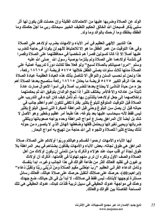 ‫الولد عن الصلة وضربها عليها من الحتمالت القليلة وإن حصلت فلن يكون لها أثر‬
‫سلبي ُذكر فسبحان ال الخالق الحكيم اللطيف الخبير سبحانك ربي ما أجل حكمتك وما‬
           ‫ّ‬                                                            ‫ي‬
                                        ‫ألطفك بخلقك وما أرحمك بالوالد وما ولد.‬

   ‫هذا التدبير اللهي العظيم في أمر الباء والمهات بضرب أولدهم على الصلة‬
  ‫وفي هذا التوقيت من عمر الطفل ما هو إل للحتياط لنهم لن يكونا في حاجة للضرب‬
  ‫عليها أص ً إل إذا كانا كسولين قصرً هم شخصي ً في محافظتهما على الصلة وقصرا‬
                                     ‫ا‬         ‫ا‬                       ‫ل‬
         ‫في تنشئة أولدهما على الصلة ولم يلتزما بوصية رسول ال _صلى ال عليه‬
   ‫وسلم_"مروا صبيانكم بالصلة لسبع" ولو فعل حق ً لكانت دورة تدريبية عملية على‬
                                 ‫ا‬
    ‫الصلة مدتها ثلث سنوات يصلي الطفل خللها ٥٧٤٥ فريضة أي ٥١٦٨١ ركعة،‬
 ‫هذا ونحن لم نحسب السنن والنوافل أل تتأصل بذلك هذه العبادة العظيمة عبادة الصلة‬
‫بعد هذا الرقم الكبير ٥٧٤٥ فريضة ما يعادل ٥١٦٨١ ركعة ستصبح بعدها الصلة أهم‬
    ‫جزء من حياة الناشئ ل يحتاج بعدها للضرب أص ً وفي أسوأ الحوال صارت عادة‬
                                    ‫ل‬
     ‫ثابتة من عاداته وإل فالمر يختلف كثيرً إذا نجح الوالدان بتوفيق ال ثم بحكمتهما‬
                                            ‫ا‬
   ‫وإخلصهما إلى جعل أولدهما يتلذذون بها، ثم تأمل كيف كان البدء في التدريب على‬
      ‫الصلة قبل التوقيت المتوقع للبلوغ بكثير بفترة تكفي لتكون أهم وأعظم جانب في‬
    ‫حياته قبل أن يصل سن البلوغ وحتى قبل المراهقة المبكرة التي تسبق البلوغ بكثير‬
   ‫ليس فقط لنه سيحاسب عليها بعد بلوغه، هذا طبع ً أمر عظيم وخطير وهو الصل ل‬
                                   ‫ا‬
      ‫شك بل أيض ً لن المراهق يصارع أمواج المراهقة وحده يواجه صعوباتها ويتلقى‬
                                                                     ‫ا‬
     ‫ضرباتها ويحيى تغيراتها ويحتمل قلقها وضغطها الهائل الذي ل يتصوره من حوله‬
            ‫لذلك يحتاج كثيرً للصلة واللجوء إلى ال حاجة من تهيج به أمواج البحار.‬
                                                                 ‫ا‬

 ‫أيها الباء والمهات ارحموا أنفسكم وعيالكم ور ّوا أولدكم على الصلة، صلة‬
                                        ‫ب‬
‫المراهق هي طوق نجاته، بعض الباء والمهات يقذفون بضناهم في بحر المراهقة بل‬
     ‫طوق نجاة أي قلب ميت عند هؤلء وأذكرك يا من تتمنى أن يكون أولدك من أهل‬
        ‫الصلة والصف الول وتكره أن ترى منهم تهاوناً في إقامتها، أذ ّرك أن أولدك‬
                           ‫ك‬
     ‫يرغبون في تقليد أفعالك أكثر من طاعة أقوالك في هذا الجانب وغيره، ابدأ بنفسك‬
‫وتأمل الدعاء القرآني العظيم " َ ّ اجْ َلْ ِي ُ ِي َ ال ّل ِ َ ِنْ ذ ّ ّ ِي َ ّ َا َ َ َ ّلْ ُ َا ِ"‬
  ‫رب ع ن مق م ص ة وم ُريت ربن وتقب دع ء‬
   ‫)إبراهيم:04(، حرصك على صلتك أنتقبل حرصك على صلة عيالك، أفعالك رسائل‬
    ‫مستترة توجهها لبنائك، ليس فقط في صلتك، ل أبدً بل في كل حياتك، ضع جهدك‬
                                           ‫ا‬
‫وه ّك في مواجهة عدوك الحقيقي في سبيل تربية فلذات كبدك، عدوك الحقيقي هي تلك‬                     ‫م‬
                                                               ‫المساحة الفاصلة بين أقوالك وأفعالك.‬


                                               ‫تابع جديد الصدارات عبر مجمع التسجيلت على النترنت‬       ‫53‬
                                                                  ‫‪www.mojama.net‬‬
 