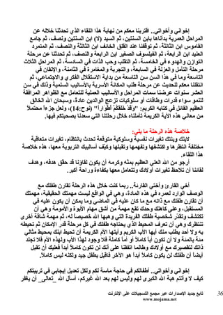 ‫إخواني وأخواتي.. اقتربنا معكم من نهاية هذا اللقاء الذي تحدثنا خلله عن‬
     ‫المراحل العمرية بدأناها بابن السنتين، ثم السيد )ل( ابن السنتين ونصف، ثم جامع‬
      ‫القاموس ابن الثالثة، ثم توقفنا عند ال َ ِق الخائف ابن الثالثة والنصف، ثم المتمرد‬
                                              ‫قل‬
   ‫العنيد ابن الرابعة، ثم الفيلسوف الصغير ابن الرابعة والنصف، ثم تحدثنا عن مرحلة‬
 ‫التوازن والهدوء في الخامسة، ثم التقلب وحب الذات في السادسة، ثم المراحل الثلث‬
        ‫مرحلة التأمل والعزلة في السابعة، والتجربة والمغامرة في الثامنة، والتقان في‬
     ‫التاسعة وما في هذا السن سن التاسعة من بداية الستقلل الفكري والجتماعي، ثم‬
 ‫انتقلنا معكم للحديث عن مرحلة طلب المكانة السرية بالساليب السلمية وذلك في سن‬
 ‫العشر سنوات عرضنا سمات المراحل والساليب العملية للتعامل مع الظواهر المرافقة‬
     ‫للنمو سواء قدرات وطاقات أو سلوكيات تزعج الوالدين عاد ً، وسبحان ال الخالق‬
                         ‫ة‬
   ‫ل‬
   ‫العظيم القائل في كتابه الكريم: " َ َدْ َ َ َ ُمْ َطْ َارً" )نوح:41(، ولعل جزءً محتم ً‬
           ‫ا‬                        ‫وق خلقك أ و ا‬
            ‫من معاني هذه الية الكريمة تأملناه خلل رحلتنا التي سعدنا بصحبتكم فيها.‬

                                                ‫خلصة هذه الرحلة ما يلي:‬
   ‫لبنك وبنتك تغيرات نفسية وسلوكية متوقعة تحدث بانتظام، تغيرات متعاقبة‬
‫مختلفة انتظرها واكتشفها وتفهمها وتقبلها وك ّف أساليبك التربوية معها، هذه خلصة‬
                                   ‫ي‬
                                                                     ‫هذا اللقاء.‬
  ‫أرجو من ال العلي العظيم بم ّه وكرمه أن يكون لقاؤنا قد ح ّق هدفه، وهدف‬
                ‫ق‬                            ‫ن‬
                   ‫لقائنا أن تلحظ تغيرات أولدك وتتعامل معها بكفاءة وراحة أكبر.‬

       ‫أخي القارئ وأختي القارئة.. ربما كنت خلل هذه الرحلة تقارن طفلك مع‬
  ‫الوصف الوارد لعمره في هذه المادة، وهي في الواقع ليست مهمتك الحقيقية، مهمتك‬
     ‫أن تقارن طفلك مع ذاته مع ما كان عليه في الماضي وما يمكن أن يكون عليه في‬
     ‫المستقبل، وعلى كاهلك وحدك تقع مهمة من أشق مهام البوة والمومة وهي أن‬
‫تكتشف وتق ّر شخصية طفلك الفريدة التي وهبها ال خصيص ً له، ثم مهمة شاقة أخرى‬
                         ‫ا‬                                             ‫د‬
‫تنتظرك وهي أن تعرف المحيط الذي يحتاجه طفلك في كل مرحلة قدر المكان ثم تحيطه‬
 ‫به ول أحد يطلب منك أيها الب الكريم وأيتها الم الكريمة أن تحيط ابنك بمحيط مثالي‬
  ‫مئة بالمئة ول أن تكون أب ً كام ً أو أم ً كاملة فل وجود لهذا الب ولهذه الم فل تجلد‬
                                             ‫ا‬       ‫ا ل‬
    ‫ذاتك لتقصيرك مع أولدك وطالما اتفقنا على أنك لن تكون كام ً أبدً فعليك أن تقبل‬
                  ‫ل ا‬
        ‫أيض ً أن طفلك لن يكون كاملً أبدً هو الخر فاقبل بطفل جيد ولكنه ليس كام ً.‬
         ‫ل‬                                         ‫ا‬                          ‫ا‬

   ‫إخواني وأخواتي.. أطفالكم في حاجة ماسة لكم ولكل تعديل إيجابي في تربيتكم‬
‫كيف ل وأنتم هبة ال الكبرى لهم وليس لهم بعد ال غيركم، أسأل ال _تعالى_ أن يغفر‬

                                          ‫تابع جديد الصدارات عبر مجمع التسجيلت على النترنت‬   ‫63‬
                                                           ‫‪www.mojama.net‬‬
 