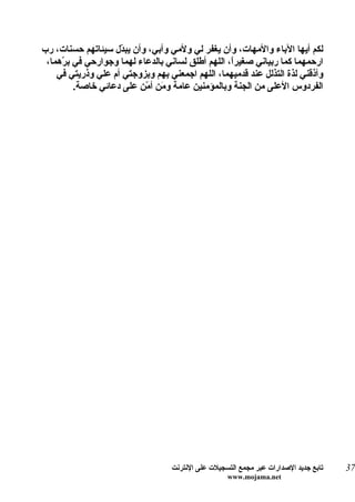 ‫لكم أيها الباء والمهات، وأن يغفر لي ولمي وأبي، وأن يب ّل سيئاتهم حسنات، رب‬
                    ‫د‬
 ‫ارحمهما كما ربياني صغيرً، اللهم أطلق لساني بالدعاء لهما وجوارحي في ب ّهما،‬
     ‫ر‬                                             ‫ا‬
    ‫وأذقني لذة التذلل عند قدميهما، اللهم اجمعني بهم وبزوجتي أم علي وذريتي في‬
         ‫الفردوس العلى من الجنة وبالمؤمنين عامة و َن أ ّن على دعائي خاصة.‬
                           ‫م م‬




                                   ‫تابع جديد الصدارات عبر مجمع التسجيلت على النترنت‬   ‫73‬
                                                    ‫‪www.mojama.net‬‬
 