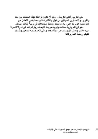 ‫أخي الكريم وأختي الكريمة.. أرجو أن تكون قراءتك لهذه الحلقات بين مدة‬
        ‫وأخرى، والصدارين السباقين من أجل أبنائنا وأساليب عملية في التعامل مع‬
     ‫المراهقين عوناً لك على زيادة راحتك وزيادة استمتاعك في تربية أبنائك وبناتك.‬
‫دعواتي لكم بذرية صالحة وتربية مريحة ناجحة، وجزاكم ال خيرً، ول تنسونا‬
            ‫ا‬
    ‫من دعائكم، وصلى ال وسلم على نبينا محمد وعلى آله وصحبه أجمعين والسلم‬
                                                      ‫عليكم ورحمة ال وبركاته.‬




                                     ‫تابع جديد الصدارات عبر مجمع التسجيلت على النترنت‬   ‫93‬
                                                      ‫‪www.mojama.net‬‬
 