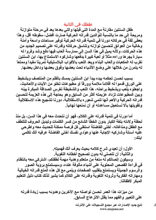 ‫طفلك في الثانية‬
   ‫طفل السنتين مقارنة مع المدة التي قبلها والتي بعدها يعد في مرحلة متوازنة‬
‫ومريحة إلى حد ما بالنسبة للوالدين قدراته الحركية صارت أفضل، سقوطه أقل، وهذا‬
   ‫يعطي ثقة في حركاته دورنا في تنمية قدراته الحركية توفير مساحات واسعة وآمنة‬
   ‫وخالية من العوائق لتحسين توازنه وتناسق حركاته وقدرته على تصميم الجديد من‬
   ‫هذه الحركات، ولنه يميل في هذا السن إلى ممارسة ألعاب فيها دفع وشد وفروا له‬
  ‫سيارة يجرها وراءه مثلً أو لعبة كبيرة يدفعها وشاركوه الستمتاع بها، ابن السنتين‬
‫نقرب له المكعبات وألعاب البناء ويعد اللعب بالكواب البلستيكية تمرين ً مفيدً وممتعا‬
‫ً‬       ‫ا‬     ‫ا‬
    ‫له يتمرن من خللها على وضع الشياء تحت بعضها وفوق بعضها وداخل بعضها.‬

 ‫بسبب تحسن تحكمه بيده يبدأ ابن السنتين يمسك بالقلم من المنتصف ويشخبط‬
  ‫على الورق قدموا له أقلم ً ملئمة وورق ً أو مطبوعات تخلو من اليات والحاديث،‬
                                          ‫ا‬             ‫ا‬
   ‫واجعلوه يلعب ويشخبط براحته، هذا اللعب والشخبطة تغرس الصداقة المبكرة بينه‬
‫وبين المطبوعات تزداد عزيمته أكثر من السابق وهو بحاجة إلى هذه العزيمة لتحسين‬
 ‫قدراته الحركية والهم أنها تنمي شعوره بالستقللية، دورنا تشجيع هذه الستقللية‬
                              ‫وتقويتها بأل نستعجل مساعدته أو أن نمنعها نهائي ً.‬
                               ‫ا‬

‫أما دورنا في تنمية قدرته على الكلم، فهو أن نتحدث معه في هذا السن، بل منذ‬
‫لحظة ولدته بلغة الكبار بدون الخطأ الشائع من كسر الكلمات وتبديل الحروف للتلطف‬
    ‫مع الطفل ومناغاته، أختي الفاضلة استغلي كل فرصة ممكنة للحديث معه واطرحي‬
    ‫عليه أسئلة وشاركيه الجابة عنها وع ّدي نفسك أختي الفاضلة عرفيه أنك تكلمي‬
                                         ‫و‬
                                                                         ‫ابنك:‬

                         ‫الول: أن تعيدي شرح كلمه بحيث يعرف أنك فهميته.‬
                          ‫والثانية: أن تنصتي له بدون تصحيح أخطائه اللغوية.‬
‫وسيكون إنصاتكم له متعة من متعكم وهدية مهمة لطفلكم، اشتركي معه بانتظام‬
      ‫في قراءة القصص المحتوية على أشياء مألوفة عنده، وسيستمتع برؤية الصور‬
 ‫والرسوم الجميلة ويستمتع بتقليب الصفحات وينمي مع كل هذه المتع قدراته الخيالية‬
‫ومهاراته الفكرية وثروته اللغوية وقدرته على الكلم كما يشير لذلك كتاب دليل التعليم‬
                                                                  ‫المبكر لطفالنا.‬

   ‫من ميزات هذا العمر تحسن تواصله مع الخرين وهدوئه بسبب زيادة قدرته‬
                                 ‫على التعبير والفهم مما يقلل النزعاج السابق.‬
                                      ‫تابع جديد الصدارات عبر مجمع التسجيلت على النترنت‬   ‫4‬
                                                       ‫‪www.mojama.net‬‬
 