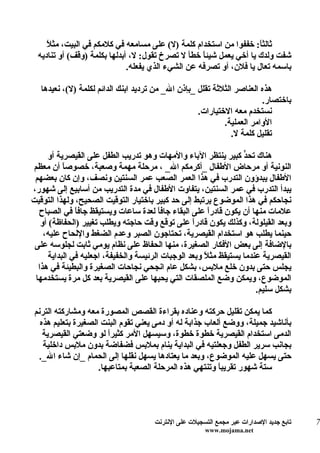 ‫ل‬
     ‫ثالث ً: خففوا من استخدام كلمة )ل( على مسامعه في كلمكم في البيت، مث ً‬
                                                                     ‫ا‬
  ‫شفت ولدك يا أخي يعمل شيئاً خطأ ل تصرخ تقول: ل، أبدلها بكلمة )وقف( أو تناديه‬
                              ‫باسمه تعال يا فلن، أو تصرفه عن الشيء الذي يفعله.‬

   ‫هذه العناصر الثلثة تقلل _بإذن ال_ من ترديد ابنك الدائم لكلمة )ل(، نعيدها‬
                                                                        ‫باختصار.‬
                                                    ‫نستخدم معه الختيارات.‬
                                                            ‫الوامر العملية.‬
                                                               ‫تقليل كلمة ل.‬

     ‫هناك تح ّ كبير ينتظر الباء والمهات وهو تدريب الطفل على القيصرية أو‬
                                                                   ‫د‬
‫النونية أو مرحاض الطفال _أكرمكم ال_ ، مرحلة مهمة وصعبة، خصوصاً أن معظم‬
 ‫الطفال يبدؤون التدرب في هذا العمر الصعب عمر السنتين ونصف، وإن كان بعضهم‬
‫يبدأ التدرب في عمر السنتين، يتفاوت الطفال في مدة التدريب من أسابيع إلى شهور،‬
‫نجاحكم في هذا الموضوع يرتبط إلى حد كبير باختيار التوقيت الصحيح، ولهذا التوقيت‬
  ‫علمات منها أن يكون قادرً على البقاء جافاً لعدة ساعات ويستيقظ جاف ً في الصباح‬
               ‫ا‬                                        ‫ا‬
   ‫وبعد القيلولة، وكذلك يكون قادرً على توقع وقت حاجته ويطلب تغيير )الحفاظة( أو‬
                                                   ‫ا‬
    ‫حينما يطلب هو استخدام القيصرية، تحتاجون الصبر وعدم الضغط واللحاح عليه،‬
 ‫بالضافة إلى بعض الفكار الصغيرة، منها الحفاظ على نظام يومي ثابت لجلوسه على‬
      ‫القيصرية عندما يستيقظ مث ً وبعد الوجبات الرئيسة والخفيفة، اجعليه في البداية‬
                                                       ‫ل‬
  ‫يجلس حتى بدون خلع ملبس، بشكل عام انجحي نجاحات الصغيرة والبطيئة في هذا‬
 ‫الموضوع، ويمكن وضع الملصقات التي يحبها على القيصرية بعد كل مرة يستخدمها‬
                                                                       ‫بشكل سليم.‬

 ‫كما يمكن تقليل حركته وعناده بقراءة القصص المصورة معه ومشاركته الترنم‬
   ‫بأناشيد جميلة، ووضع ألعاب جذابة له أو دمى يعني تقوم البنت الصغيرة بتعليم هذه‬
    ‫الدمى استخدام القيصرية خطوة خطوة، وسيسهل المر كثيرً لو وضعتي القيصرية‬
                        ‫ا‬
    ‫بجانب سرير الطفل وجعلتيه في البداية ينام بملبس فضفاضة بدون ملبس داخلية‬
   ‫حتى يسهل عليه الموضوع، وبعد ما يعتادها يسهل نقلها إلى الحمام _إن شاء ال_.‬
                     ‫ستة شهور تقريب ً وتنتهي هذه المرحلة الصعبة بمتاعبها.‬
                                                          ‫ا‬




                                      ‫تابع جديد الصدارات عبر مجمع التسجيلت على النترنت‬   ‫7‬
                                                       ‫‪www.mojama.net‬‬
 