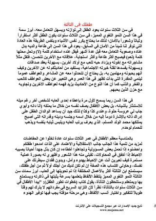 ‫طفلك في الثالثة‬
    ‫في سن الثلث سنوات يعود الطفل إلى توازنه ويسهل التعامل معه، أبرز سمة‬
  ‫ا‬
  ‫في هذا السن النمو اللغوي المميز، في سن الثلث سنوات يكون الطفل أكثر استقرارً‬
  ‫وثبات ً وشعورً بالمان؛ لذلك ما يحتاج يكرر نفس الشياء وبنفس الطريقة هذه العادة‬
                                                                    ‫ا‬       ‫ا‬
      ‫التي توفر لنا شيئ ً من المان في السابق، يعود في هذا السن إلى طاعة والديه بدل‬
                                                                ‫ا‬
 ‫عناده وصعوبة التعامل معه قبل عدة أشهر فيقل عنده استخدام كلمة )ل( وتحل محلها‬
‫كلمة )نعم( فيصبح أكثر طاعة وأكثر استجابة، علقاته مع الخرين تتحسن، فتقل مثلً‬
         ‫مشاجراته مع إخوته ويزداد حبه للعب مع أولد آخرين، بسهولة يعقد صداقات‬
  ‫وبسهولة يفسدها لقلة خبرته الجتماعية، يستفيد من أحاديثكم له عن الخرين وكيف‬
   ‫ا‬
   ‫أنهم يحبونه ومهتمين به، بل يحتاج أن تتحدثوا معه عن المشاعر والعواطف عموم ً‬
 ‫لينمي المقدرة التي بدأت تظهر في هذا العمر وهي التعبير عن بعض العواطف كالحب‬
    ‫والفخر والذنب كما أن هذا النوع من الحاديث يزيد فهمه لعواطف الخرين وتجاوبه‬
                                                            ‫مع حزن الذين يحبهم.‬

‫في هذا السن ربما يسمح لول مرة بإعطاء إحدى ألعابه لشخص آخر رغم ميله‬
  ‫للستئثار بأشيائه، بل بعض الطفال يصف نفسه من خلل ما يملكه )أنا دانه وأبوي‬
   ‫جاب لي عروسة حلوة، وعندي كذا وكذا( لذلك جيد أن يساعد الوالدان الطفل على‬
     ‫إدراك ذاته بالشارة دوم ً إليه من خلل اسمه وجنسه ودينه وقدراته التي أصبح‬
                                                      ‫ا‬
     ‫يمتلكها محمد الولد المسلم، الذي يعرف يرتب ألعابه ويلبس ثيابه بنفسه ويذهب‬
                                                                ‫للحمام لوحده.‬

       ‫بالمناسبة معظم الطفال في عمر الثلث سنوات عادة تخّوا عن الحفاضات‬
                       ‫ل‬
       ‫لمزيد من تنمية هذا الجانب جانب الستقللية والعتماد على الذات امدحوا طفلكم‬
‫واحضنوه إذا تحمل بعض المسؤولية وتجاهلوا أخطاءه إن كان بذل جهدً أحياناً يصيبه‬
               ‫ا‬
    ‫الحباط إذا أخفق في المحاولت، تقبلي منه هذا الشعور وأظهري له بصورة عملية‬
        ‫مستمرة كيف تعبرين أنت عن الحباط بهدوء وأمل، وبدون فقدان سيطرتك على‬
   ‫نفسك، وحاولي اكتساب هذه الصفة إن لم تكن لديك من أجلك أو ً ثم من أجل طفلك،‬
                     ‫ل‬
‫سيستمتع ابن الثالثة أكثر بالعمال المختلفة إذا تم تحويلها إلى ألعاب، أبرز سمات سن‬
   ‫الثالثة النمو اللغوي المميز يلتقط اللفاظ يتعلمها بسرعة يثبتها في ذاكرته ويستمتع‬
 ‫بها ويمتعكم وستلحظون التأتأة، يقول كتاب )خطوات تطور الطفل(: "يبدأ الطفال في‬
    ‫ا‬
    ‫سن الثلث سنوات بالتأتأة؛ نظرً لن التزايد السريع في مفرداتهم ل يترك لهم وقت ً‬
                                                   ‫ا‬
       ‫طويلً للتفكير واختيار أنسب اللفاظ، وهي مرحلة مؤقتة يجب فيها توفير الهدوء‬

                                       ‫تابع جديد الصدارات عبر مجمع التسجيلت على النترنت‬   ‫8‬
                                                        ‫‪www.mojama.net‬‬
 