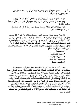 ‫والمان له، بحيث يستطيع أن يفكر فيما يريد قوله قبل أن يتكلم مع التغافل عن‬
                                                       ‫تأتأته". انتهى كلم المؤلف.‬

      ‫إذن هذا النمو اللغوي السريع يعني أن بيئة الطفل تحتاج إلى عنصرين:‬
‫أو ً: الطمئنان النفسي والسكينة، وعدم الستعجال في طلب إجاباته أو ملحظة‬
                                                                   ‫ل‬
                                                             ‫أخطائه اللفظية.‬
   ‫ثاني ً: أن نحافظ على نظافة مسامعه في كل سن، وبالذات في هذا السن حتى‬
                                                                  ‫ا‬
                                                   ‫نحمي لغته ونحفظ لسانه.‬

  ‫هذا السن فرصة لنجعل قاموسه اللغوي يستمد مفرداته من القرآن الكريم، من‬
  ‫خلل كثرة قراءة القرآن في البيت على مسامعه من أفراد أسرته ومن خلل فكرة في‬
  ‫غاية الهمية، وهي أن يسجل الب والم أو من يحسن التلوة منهما نسبي ً وأخطاؤه‬
            ‫ا‬
   ‫قليلة أن يسجلوا بأصواتهم قصار السور على شريط ويشغل في البيت باستمرار من‬
‫خلل مسجل فيه خاصية تبديل وجه الشريط تلقائي ً أو غيرها من وسائل التقنية الحالية‬
                                  ‫ا‬
                                                      ‫نحقق بذلك خمس فوائد هامة:‬
                                                                ‫١ – السكينة.‬
                                                         ‫٢ – طرد الشياطين.‬
                                                        ‫٣ – تقليل الشجارات.‬
                                                      ‫٤ – تحسين لغة الطفل.‬
                                                          ‫٥ – تسهيل الحفظ.‬

     ‫تلوة اليات بصوت الوالدين تضاعف ربط الطفل بالقرآن الكريم وتضاعف‬
‫استفادته من الميزات السابقة، والمسألة كلها مسجل فقط، ويمكن لمن يرغب في زيادة‬
     ‫الفائدة والثر وبتكلفة إضافية مناسبة أن يصل المسجل بعدة سماعات موزعة في‬
  ‫أنحاء المنزل ومرتبطة بجهاز مركزي للتحكم في توزيع الصوت، الجهاز والسماعات‬
  ‫متوافرة بأنواع مختلفة في المحلت المتخصصة بالصوتيات، وسيخدم الجهاز _بإذن‬
 ‫ال_ على مدى سنوات طويلة في تشغيل مواد أخرى كالمحاضرات والدروس تسمعها‬
     ‫الم أثناء عنايتها بمنزلها أو تشغيل الناشيد أثناء قيام الولد والبنات بالتزاماتهم‬
‫ومهامهم في خدمة البيت فتسليهم وتحببهم في العمل وينشؤون على معانيها وهذا كله‬
  ‫غير الفائدة الكبرى بتحفيظهم كتاب ال مع اللتزام ببرنامج تحفيظ يومي يبدأ بنصف‬
                                                                       ‫السطر يومي ً.‬
                                                                        ‫ا‬



                                       ‫تابع جديد الصدارات عبر مجمع التسجيلت على النترنت‬   ‫9‬
                                                        ‫‪www.mojama.net‬‬
 