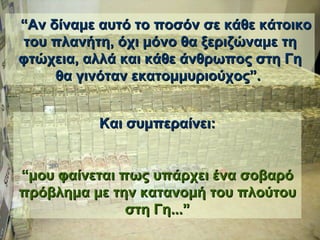    “ Αν δίναμε αυτό το ποσόν σε κάθε κάτοικο του πλανήτη, όχι μόνο θα ξεριζώναμε τη φτώχεια,   αλλά και κάθε άνθρωπος στη Γη θα γινόταν εκατομμυριούχος ”.  Και συμπεραίνει : “ μου φαίνεται πως υπάρχει ένα σοβαρό πρόβλημα με την κατανομή του πλούτου στη Γη... ” 