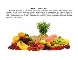 ЖИМС, ЖИМСГЭНЭ
    Жимсийг бүтцээр нь үрт жимс, яст жимс, жимсгэнэ гэж ангилна. Мөн халуун орны
жимсийг тусгай бүлэг болгодог. Жимс, жимсгэнэ нь их хэмжээний ус, глюкоз, фруктоз,
уусдаг аминдэмийн эх үүсвэр болно. Монгол оронд 10 овгийн 29 төрлийн 75 зүйл
жимс, жимсгэнэ ургадаг.Жимс, жимсгэнэ нь калигаар баялаг тул бөөр чулуужих өвчнөөс
урьдчилан сэргийлдэг.
 