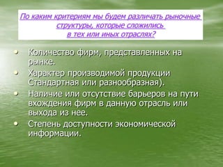 Количество фирм, представленных на рынке.Характер производимой продукции Стандартная или разнообразная).Наличие или отсутствие барьеров на пути вхождения фирм в данную отрасль или выхода из нее.Степень доступности экономической информации.По каким критериям мы будем различать рыночные структуры, которые сложились в тех или иных отраслях?