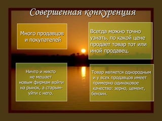 Совершенная конкуренцияВсегда можно точно узнать, по какой цене продает товар тот или иной продавец.Много продавцов и покупателейНичто и никто не мешает новым фирмам войтина рынок, а старым-уйти с него. Товар является однородным и у всех продавцов имеет примерно одинаковое качество: зерно, цемент,бензин.