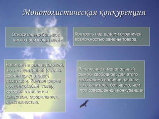 Монополистическая конкуренцияОтносительно большое число производителейКонтроль над ценами ограниченвозможностью замены товара.Наличие на рынке похожей, но не идентичной (с точки зрения покупателей) продукции. Каждая фирмапродает особый  товар, который отличаетсякачеством, оформлением,престижностью.Вступление в монопольный рынок- свободное; для этогонеобходимо наличие началь-ного капитала, большего, чем при совершенной конкуренции