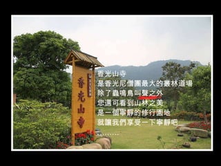 香光山寺
是香光尼僧團最大的叢林道場
除了蟲鳴鳥叫聲之外
您還可看到山林之美
是一個寧靜的修行園地
就讓我們享受一下寧靜吧
………
 