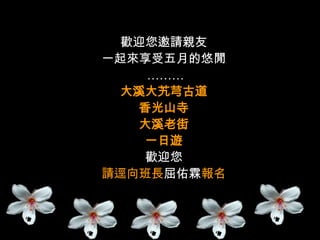 歡迎您邀請親友
一起來享受五月的悠閒
    ………
 大溪大艽芎古道
   香光山寺
   大溪老街
    一日遊
    歡迎您
請逕向班長屈佑霖報名
 