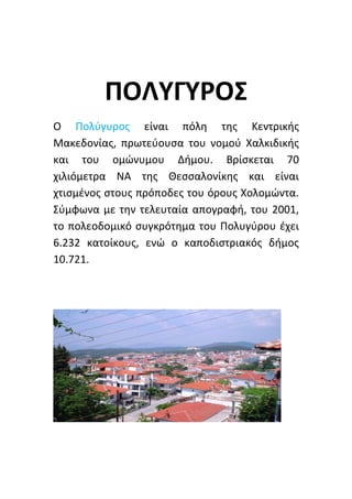 ΠΟΛΥΓΥΡΟΣ
Ο Πολύγυρος είναι πόλη της Κεντρικής
Μακεδονίας, πρωτεύουσα του νομού Χαλκιδικής
και του ομώνυμου Δήμου. Βρίσκεται 70
χιλιόμετρα ΝΑ της Θεσσαλονίκης και είναι
χτισμένος στους πρόποδες του όρους Χολομώντα.
Σύμφωνα με την τελευταία απογραφή, του 2001,
το πολεοδομικό συγκρότημα του Πολυγύρου έχει
6.232 κατοίκους, ενώ ο καποδιστριακός δήμος
10.721.
 