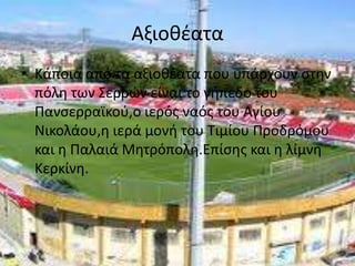 ΑξιοθέαταΚάποια από τα αξιοθέατα που υπάρχουν στην πόλη των Σερρών είναι το γήπεδο του Πανσερραϊκού,ο ιερός ναός του Αγίου Νικολάου,η ιερά μονή του Τιμίου Προδρόμου και η Παλαιά Μητρόπολη.Επίσης και η λίμνη Κερκίνη.