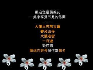 歡迎您邀請親友
一起來享受五月的悠閒
    ………
 大溪大艽芎古道
   香光山寺
   大溪老街
    一日遊
    歡迎您
請逕向班長屈佑霖報名
 