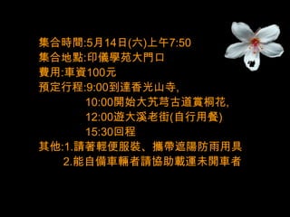 集合時間:5月14日(六)上午7:50
集合地點:印儀學苑大門口
費用:車資100元
預定行程:9:00到達香光山寺,
      10:00開始大艽芎古道賞桐花,
      12:00遊大溪老街(自行用餐)
      15:30回程
其他:1.請著輕便服裝、攜帶遮陽防雨用具
   2.能自備車輛者請協助載運未開車者
 