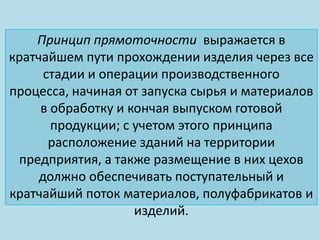 Принцип прямоточности выражается в
кратчайшем пути прохождении изделия через все
      стадии и операции производственного
процесса, начиная от запуска сырья и материалов
     в обработку и кончая выпуском готовой
       продукции; с учетом этого принципа
       расположение зданий на территории
 предприятия, а также размещение в них цехов
     должно обеспечивать поступательный и
кратчайший поток материалов, полуфабрикатов и
                    изделий.
 
