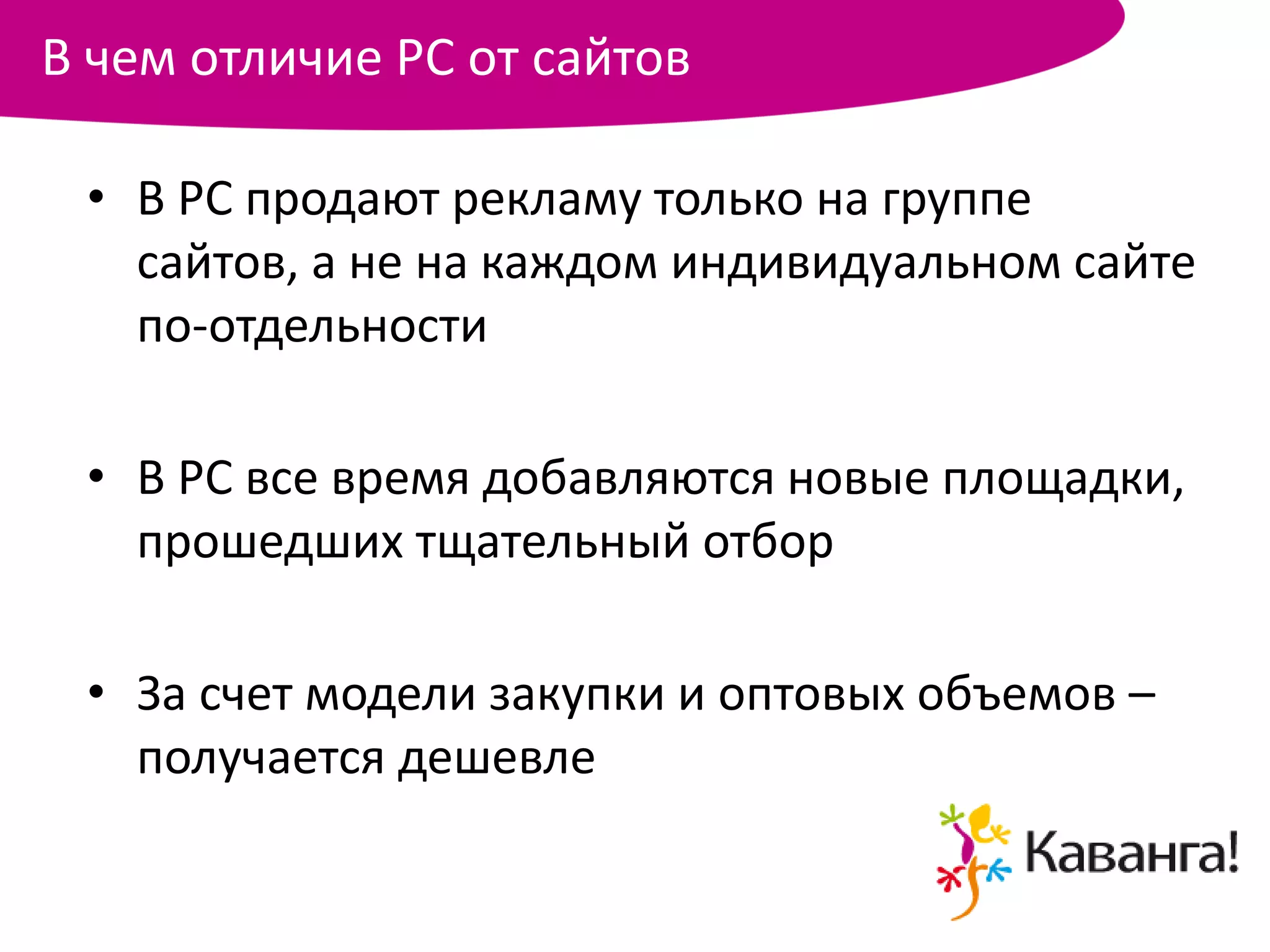 В чем отличие РС от сайтов

 • В РС продают рекламу только на группе
   сайтов, а не на каждом индивидуальном сайте
   по-отдельности

 • В РС все время добавляются новые площадки,
   прошедших тщательный отбор

 • За счет модели закупки и оптовых объемов –
   получается дешевле
 