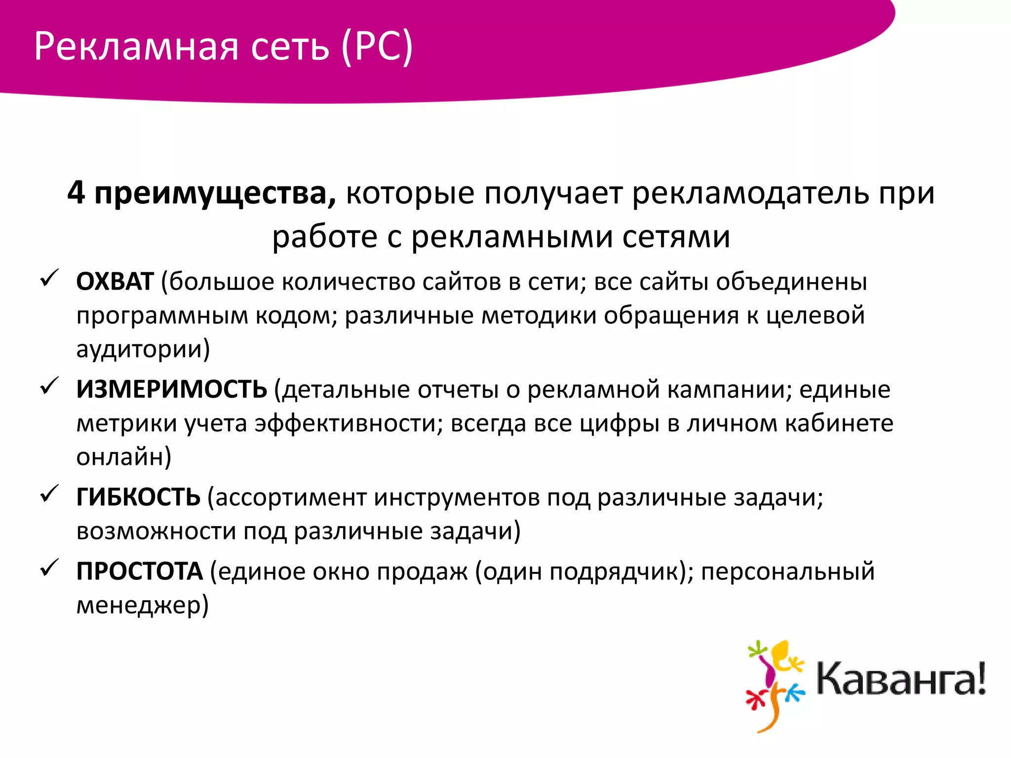 Рекламная сеть (РС)


  4 преимущества, которые получает рекламодатель при
             работе с рекламными сетями
 ОХВАТ (большое количество сайтов в сети; все сайты объединены
  программным кодом; различные методики обращения к целевой
  аудитории)
 ИЗМЕРИМОСТЬ (детальные отчеты о рекламной кампании; единые
  метрики учета эффективности; всегда все цифры в личном кабинете
  онлайн)
 ГИБКОСТЬ (ассортимент инструментов под различные задачи;
  возможности под различные задачи)
 ПРОСТОТА (единое окно продаж (один подрядчик); персональный
  менеджер)
 