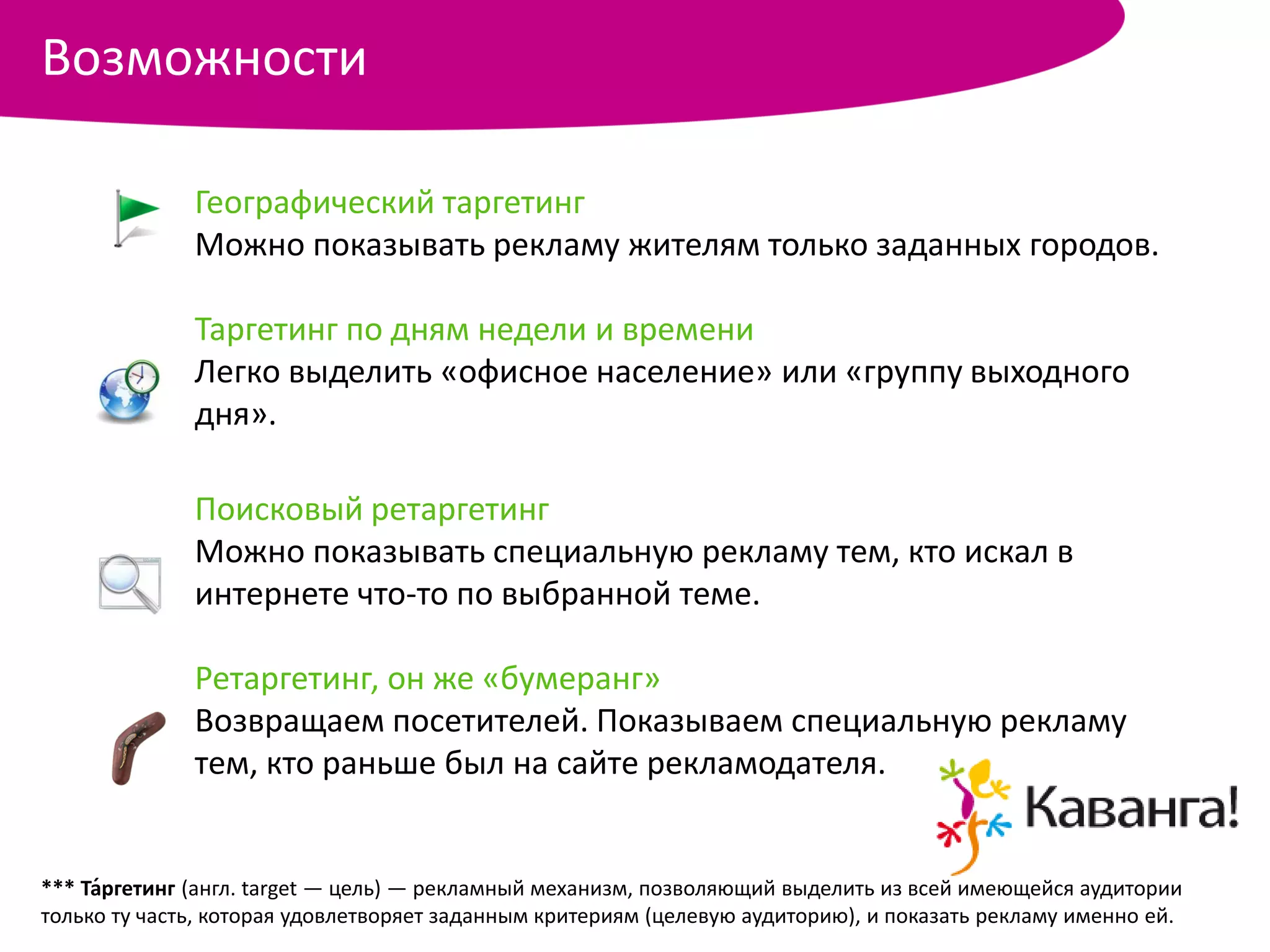 Возможности

              Географический таргетинг
              Можно показывать рекламу жителям только заданных городов.

              Таргетинг по дням недели и времени
              Легко выделить «офисное население» или «группу выходного
              дня».

              Поисковый ретаргетинг
              Можно показывать специальную рекламу тем, кто искал в
              интернете что-то по выбранной теме.

              Ретаргетинг, он же «бумеранг»
              Возвращаем посетителей. Показываем специальную рекламу
              тем, кто раньше был на сайте рекламодателя.


*** Та́ргетинг (англ. target — цель) — рекламный механизм, позволяющий выделить из всей имеющейся аудитории
только ту часть, которая удовлетворяет заданным критериям (целевую аудиторию), и показать рекламу именно ей.
 