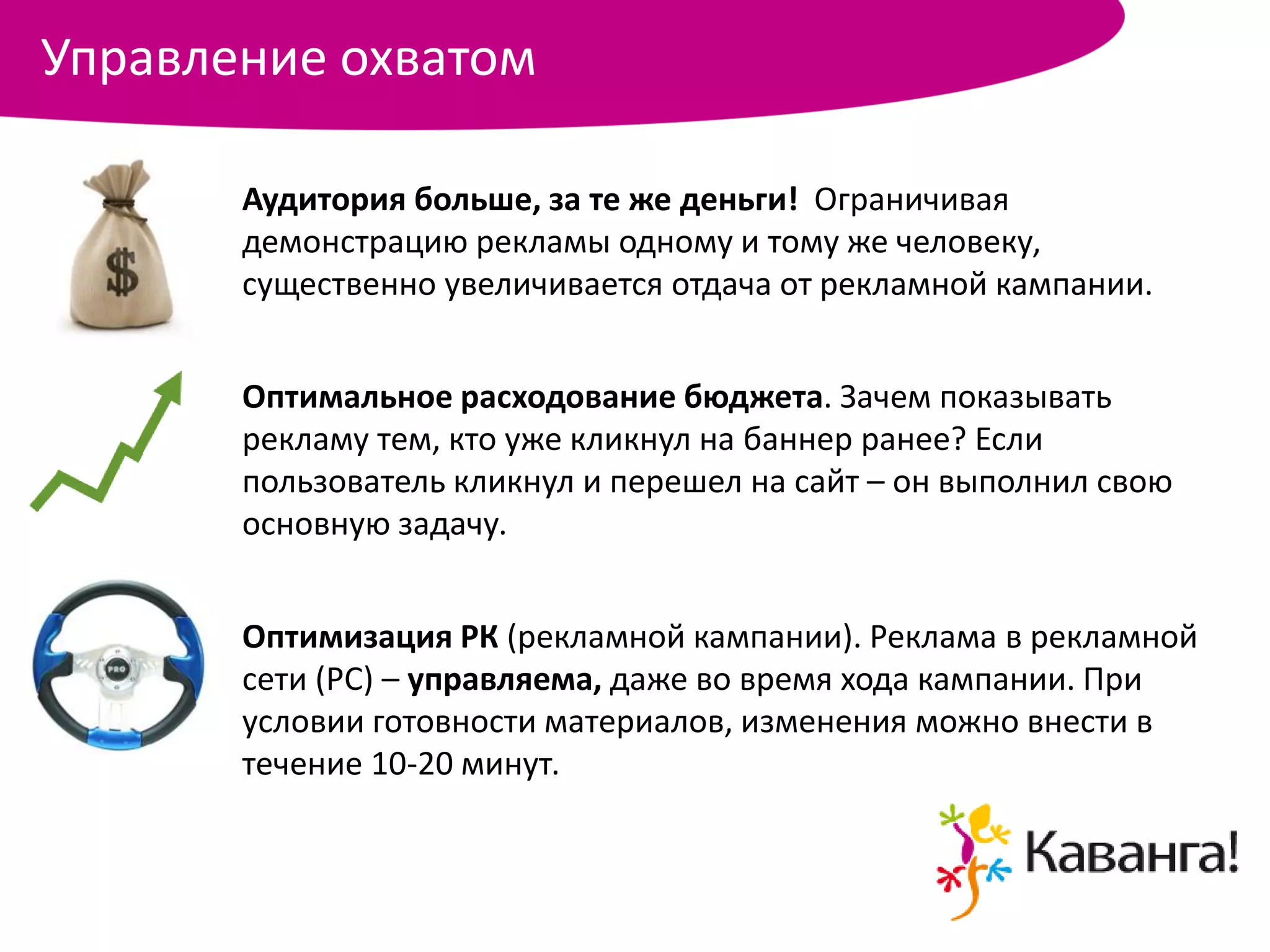 Управление охватом

       Аудитория больше, за те же деньги! Ограничивая
       демонстрацию рекламы одному и тому же человеку,
       существенно увеличивается отдача от рекламной кампании.


       Оптимальное расходование бюджета. Зачем показывать
       рекламу тем, кто уже кликнул на баннер ранее? Если
       пользователь кликнул и перешел на сайт – он выполнил свою
       основную задачу.


       Оптимизация РК (рекламной кампании). Реклама в рекламной
       сети (РС) – управляема, даже во время хода кампании. При
       условии готовности материалов, изменения можно внести в
       течение 10-20 минут.
 
