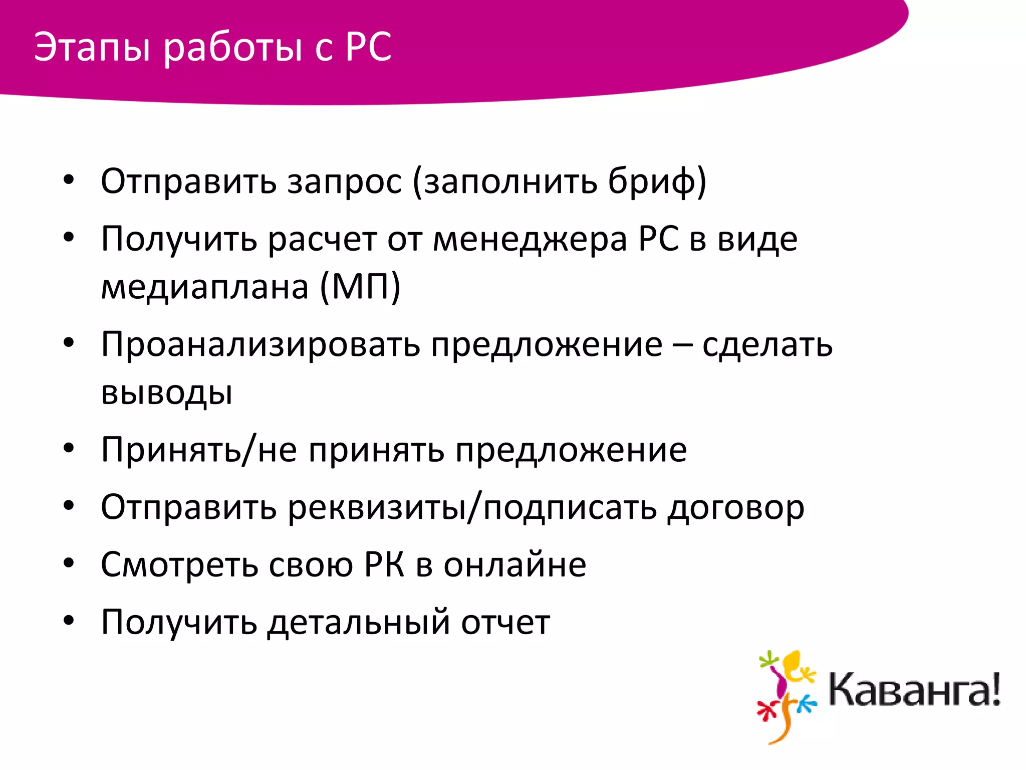 Этапы работы с РС

 • Отправить запрос (заполнить бриф)
 • Получить расчет от менеджера РС в виде
   медиаплана (МП)
 • Проанализировать предложение – сделать
   выводы
 • Принять/не принять предложение
 • Отправить реквизиты/подписать договор
 • Смотреть свою РК в онлайне
 • Получить детальный отчет
 