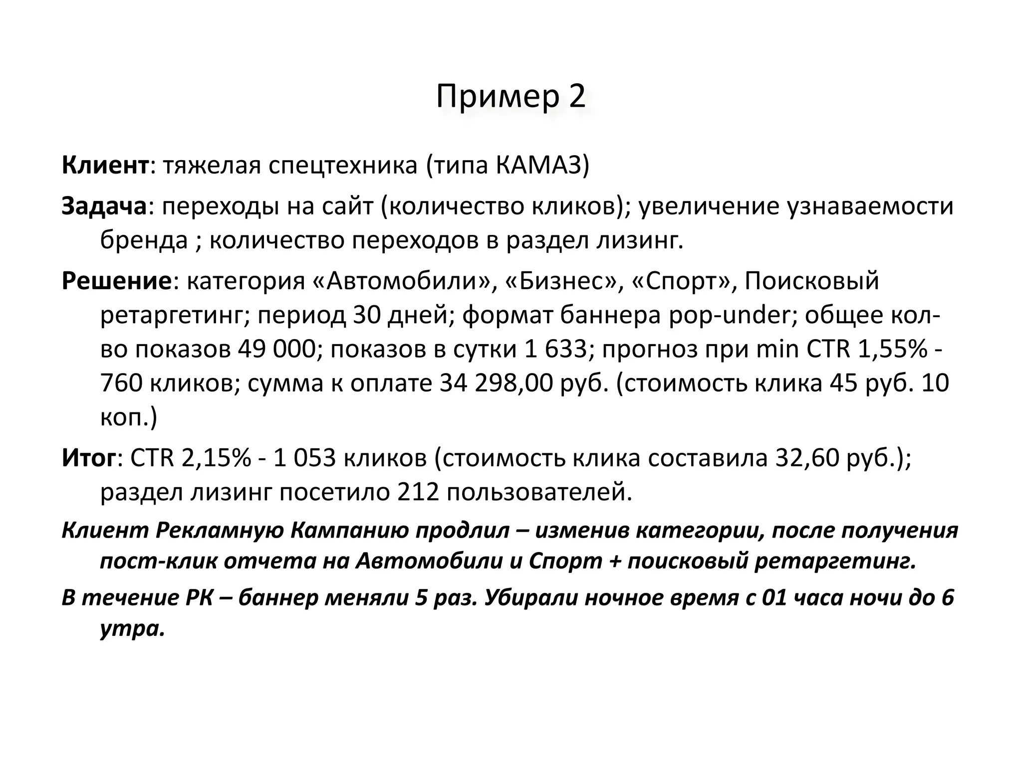 Пример 2
Клиент: тяжелая спецтехника (типа КАМАЗ)
Задача: переходы на сайт (количество кликов); увеличение узнаваемости
   бренда ; количество переходов в раздел лизинг.
Решение: категория «Автомобили», «Бизнес», «Спорт», Поисковый
   ретаргетинг; период 30 дней; формат баннера pop-under; общее кол-
   во показов 49 000; показов в сутки 1 633; прогноз при min CTR 1,55% -
   760 кликов; сумма к оплате 34 298,00 руб. (стоимость клика 45 руб. 10
   коп.)
Итог: CTR 2,15% - 1 053 кликов (стоимость клика составила 32,60 руб.);
   раздел лизинг посетило 212 пользователей.
Клиент Рекламную Кампанию продлил – изменив категории, после получения
   пост-клик отчета на Автомобили и Спорт + поисковый ретаргетинг.
В течение РК – баннер меняли 5 раз. Убирали ночное время с 01 часа ночи до 6
   утра.
 