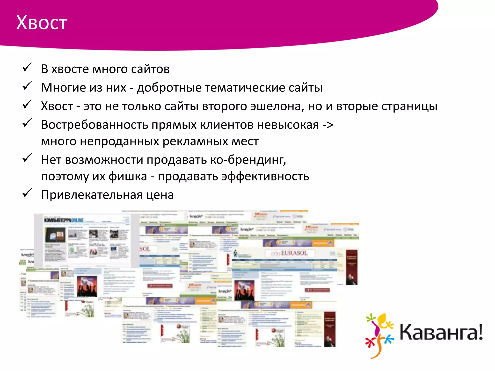 Хвост
 В хвосте много сайтов
 Многие из них - добротные тематические сайты
 Хвост - это не только сайты второго эшелона, но и вторые страницы
 Востребованность прямых клиентов невысокая ->
  много непроданных рекламных мест
 Нет возможности продавать ко-брендинг,
  поэтому их фишка - продавать эффективность
 Привлекательная цена
 