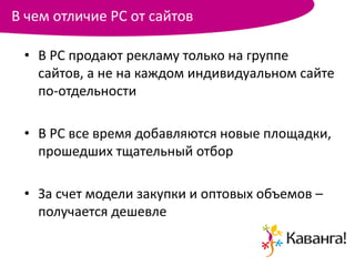 В чем отличие РС от сайтов

 • В РС продают рекламу только на группе
   сайтов, а не на каждом индивидуальном сайте
   по-отдельности

 • В РС все время добавляются новые площадки,
   прошедших тщательный отбор

 • За счет модели закупки и оптовых объемов –
   получается дешевле
 