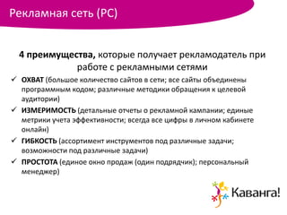 Рекламная сеть (РС)


  4 преимущества, которые получает рекламодатель при
             работе с рекламными сетями
 ОХВАТ (большое количество сайтов в сети; все сайты объединены
  программным кодом; различные методики обращения к целевой
  аудитории)
 ИЗМЕРИМОСТЬ (детальные отчеты о рекламной кампании; единые
  метрики учета эффективности; всегда все цифры в личном кабинете
  онлайн)
 ГИБКОСТЬ (ассортимент инструментов под различные задачи;
  возможности под различные задачи)
 ПРОСТОТА (единое окно продаж (один подрядчик); персональный
  менеджер)
 
