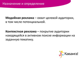 Назначение и определение


 Медийная реклама – охват целевой аудитории,
 в том числе потенциальной.

 Контекстная реклама – покрытие аудитории
 находящейся в активном поиске информации на
 заданную тематику.
 