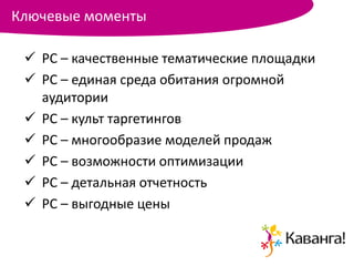Ключевые моменты

  РС – качественные тематические площадки
  РС – единая среда обитания огромной
   аудитории
  РС – культ таргетингов
  РС – многообразие моделей продаж
  РС – возможности оптимизации
  РС – детальная отчетность
  РС – выгодные цены
 
