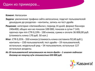 Один из примеров…

 Клиент: Автосалон
 Задача: увеличение трафика сайта автосалона; подсчет пользователей
    дошедших до разделов – контакты, запись на тест-драйв
 Решение: категория «Автомобили»; период 14 дней; формат баннера
    240х400; общее кол-во показов 100 000; показов в сутки 7 143;
    прогноз при min CTR 0,19% - 190 кликов; сумма к оплате 36 000,00 руб.
    (стоимость клика 170 руб. 50 коп.)
 Итог: CTR 0,35% - 350 кликов (стоимость клика составила 92,60 руб.);
    контакты – 150 пользователей; тест-драйв – 19 пользователей;
    остальные; модельный ряд – 54 пользователя; остальные 127
    остальные разделы.
 Из 19 пользователей записавшихся на тест-драйв – 1 клиент подписал
    договор на покупку а/м стоимостью 650 000 руб.
 
