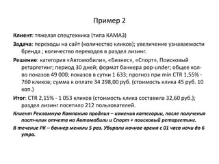 Пример 2
Клиент: тяжелая спецтехника (типа КАМАЗ)
Задача: переходы на сайт (количество кликов); увеличение узнаваемости
   бренда ; количество переходов в раздел лизинг.
Решение: категория «Автомобили», «Бизнес», «Спорт», Поисковый
   ретаргетинг; период 30 дней; формат баннера pop-under; общее кол-
   во показов 49 000; показов в сутки 1 633; прогноз при min CTR 1,55% -
   760 кликов; сумма к оплате 34 298,00 руб. (стоимость клика 45 руб. 10
   коп.)
Итог: CTR 2,15% - 1 053 кликов (стоимость клика составила 32,60 руб.);
   раздел лизинг посетило 212 пользователей.
Клиент Рекламную Кампанию продлил – изменив категории, после получения
   пост-клик отчета на Автомобили и Спорт + поисковый ретаргетинг.
В течение РК – баннер меняли 5 раз. Убирали ночное время с 01 часа ночи до 6
   утра.
 