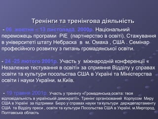 Тренінги та тренінгова діяльність -  06  жовтня – 13 листопада  2000р.  Національний переможець програми  РіЕ  (партнерство в освіті). Стажування в університеті штату Небраска  в  м. Омаха , США . Семінар професійного розвитку з питань громадянської освіти. -  24 -25 лютого 2001р.  Участь у  міжнародній конференції « Незалежне тестування в освіті» за сприяння Відділу у справах освіти та культури посольства США в Україні та Міністерства освіти і науки України. м.Київ. -  19 травня 2001р.  Участь у тренінгу «Громадянська освіта: твоя відповідальність в українській демократії». Тренінг організований  Корпусом  Миру США в Україні  за підтримки  Бюро у справах науки та культури  держдепартаменту США  та Відділу преси , освіти та культури Посольства США в Україні. м.Миргород, Полтавська область   