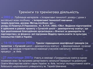 Тренінги та тренінгова діяльність -   2002 р.   Публікація матеріалів  « Інтерактивні технології: досвід» ( уроки з   англійської мови посібнику : «  Інтерактивні технології навчання : теорія,практика, досвід» Метод.посібник, авт..-уклад.:О.Пометун,Л.Пироженко. -К.;   А.П.Н.; 2002,-136ст. Видання підготовлене й здійснене в рамках проекту « Сучасній   школі – демократичну освіту», що був реалізований благодійною організацією « Вчителі за демократію та партнерство» за фінансо- вої підтримки Відділу преси,освіти та культури посольства США в Україні. -  14-16 березня 2003р.  Тренінг підвищення кваліфікації тренерів (за проектом  « Сучасній  школі – демократичну освіту»)  « Демократизація  сучасної   школи  на засадах інтерактивної взаємодії учасників навчально- виховного процесу»  ..м .Київ. -  27 листопада 2007р   Участь в семінарі «Громадянська освіта в курсах іноземних мов»   За підтримки департаменту загальної середньої та дошкільної   Освіти Міністерства освіти і науки України.  м . Київ, Інститут післядипломної освіти Київського національного  у ніверситету ім. Тараса Шевченка 