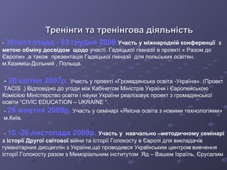 Тренінги та тренінгова діяльність -  30листопада - 03 грудня 2006  Участь у міжнародній конференції  з метою обміну досвідом  щодо   участі  Гадяцької гімназії в проекті « Разом до Європи» ,а також  презентація Гадяцької гімназії  для польських освітян.   м.Казиміш-Дольний , Польща. -  20 квітня 2007р.   Участь у проекті «Громадянська освіта -Україна». (Проект  TACIS  .)   Відповідно до угоди між Кабінетом Міністрів України і Європейською Комісією Міністерство освіти і науки України реалізовує проект з громадянської освіти  “CIVIC EDUCATION – UKRAINE “. -  28 жовтня 2009р.  Участь у семінарі «Якісна освіта з новими технологіями» м.Київ. -  15 -26 листопада 2009р.  Участь у  навчально –методичному семінарі з історії Другої світової   війни та історії Голокосту в Європі для викладачів гуманітарних   дисциплін з України,що проводився Українським центром вивчення історії Голокосту разом з Меморіальним інститутом  Яд – Вашем   Ізраїль, Єрусалим   