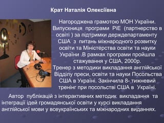 Нагороджена грамотою МОН України. Випускниця  програми  РіЕ  (партнерство в освіті ) за підтримки держдепартаменту  США  з  питань міжнародного розвитку освіти та Міністерства освіти та науки України .В рамках програми пройшла стажування у США, 2000р. Тренер з методики викладання англійської  Відділу преси, освіти та науки Посольства США в Україні. Закінчила 8- тижневий тренінг при посольстві США в  Україні. Автор  публікацій з інтерактивних методик  викладання  та інтеграції ідей громадянської освіти у курсі викладання англійської мови у всеукраїнських та міжнародних виданнях. Крат Наталія Олексіївна 