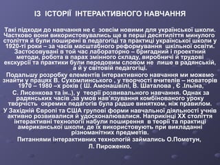 ІЗ  ІСТОРІЇ  ІНТЕРАКТИВНОГО НАВЧАННЯ Такі підходи до навчання не є  зовсім новими для української школи. Частково вони використовувались ще в перші десятиліття минулого  століття й були поширені в педагогіці та практиці української школи у 1920-ті роки – за часів масштабного реформування  шкільної освіти. Застосовувані в той час лабораторно – бригадний і проектний методи, робота в парах змінного складу, виробничі й трудові екскурсії та практики були передовим словом не  лише в радянській, а й у світовій педагогіці. Подальшу розробку елементів інтерактивного навчання ми можемо знайти у працях В. Сухомлинського , у творчості вчителів – новаторів  1970 – 1980 –х років ( Ш. Амонашвілі, В. Шаталова , Є .Ільїна, С. Лисенкова та ін..), у  теорії розвивального навчання. Однак за радянських часів ,за умов нав’язування комбінованого уроку творчість  окремих педагогів була радше винятком, ніж правилом. У Західній Європі та США групові форми навчальної діяльності учнів активно розвивалися й удосконалювалися. Наприкінці ХХ століття інтерактивні технології набули поширення  в теорії та практиці американської школи, де їх використовують при викладанні різноманітних предметів. Питаннями інтерактивних технологій займались О.Пометун,  Л. Пироженко. 