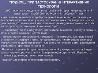 ТРУДНОЩІ ПРИ ЗАСТОСУВАННІ ІНТЕРАКТИВНИХ ТЕХНОЛОГІЙ   Щоб  подолати ускладнення в застосуванні інтерактивних технологій і перетворити слабкі боки на їх сильні, треба пам’ятати: - Інтерактивні технології потребують певної зміни всього життя класу, а також значної кількості часу для підготовки як учнів, так і педагога.   Краще  ретельно підготувати кілька інтерактивних занять у навчальному році, ніж часто проводити похапцем підготовлені  “ ігри ” . Використовуйте спочатку прості інтерактивні технології: роботу в парах, у малих групах, мозковий штурм тощо. Використання інтерактивних технологій – не самоціль. Це лише спосіб створення атмосфери в класі, котра найліпшим чином сприяє співпраці, порозумінню та доброзичливості, дає змогу по -справжньому  реалізувати  особистісно  орієнтоване навчання. Якщо застосування інтерактивних технологій у конкретному класі веде допротилежних результатів –  слід переглянути стратегію і обережно ставитись до використання таких методів.  Педагог має старанно планувати свою роботу   