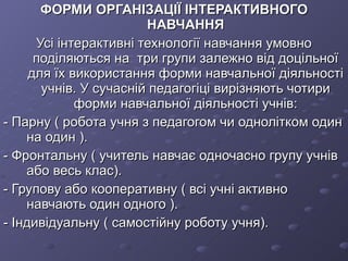 ФОРМИ ОРГАНІЗАЦІЇ ІНТЕРАКТИВНОГО НАВЧАННЯ Усі інтерактивні технології навчання умовно поділяються на  три групи залежно від доцільної для їх використання форми навчальної діяльності учнів. У сучасній педагогіці вирізняють чотири форми навчальної діяльності учнів: - Парну ( робота учня з педагогом чи однолітком один на один ). - Фронтальну ( учитель навчає одночасно групу учнів або весь клас). - Групову або кооперативну ( всі учні активно навчають один одного ). - Індивідуальну ( самостійну роботу учня). 