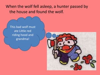 When the wolf fell asleep, a hunter passed by the house and found the wolf.This bad wolf must ate Little red riding hood and grandma!