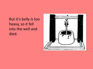	But it’s belly is too heavy, so it fell into the well and died.
