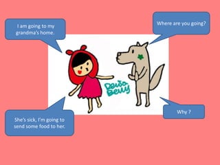 Where are you going? I am going to my grandma’s home. Why ?She’s sick, I’m going to send some food to her.