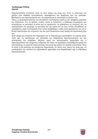 Σχεδιάγραμμα Έκθεσης
Εργασία
δημιουργικότητα συντέλεσε ώστε να γίνει κύριος της ζωής του. Αυτό το επίτευγμα του
χαρίζει μιαν αίσθηση ανωτερότητας, υπερηφάνειας και ασφάλειας που του επιτρέπει,
βασισμένος στα δημιουργήματά του, να οραματίζεται με αισιοδοξία το μέλλον του.
Τέλος, η υλοποίηση σκέψεων και επινοήσεων συνδυάζεται συχνά με την υπέρβαση εμποδίων
και δυσκολιών. Για να αρθούν, λοιπόν, αυτές οι δυσκολίες, ο άνθρωπος δοκιμάζεται και
αναγκάζεται να ερευνήσει τα αίτια που τις προκαλούν, να μεθοδεύσει τις ενέργειές του, να
επιστρατεύσει την προσοχή, τη φαντασία και την κρίση του. Κι όταν τελικά κατορθώσει να
υπερισχύσει, παρά τη δοκιμασία στην οποία υποβλήθηκε, νιώθει πολύ χαρούμενος και για το
θετικό αποτέλεσμα των ενεργειών του και γιατί διαπιστώνει στην πράξη την προσωπική αξία
του.
Στην εποχή μας ανάμεσα στο δημιουργό και το δημιούργημα μεσολαβούν τα τεχνικά μέσα.
Αυτό έχει ως αποτέλεσμα την αλλοίωση της ανθρώπινης δημιουργικότητας και την
αλλοτρίωση του ανθρώπου. Ωστόσο, παρά τον αλλοτριωμένο χαρακτήρα της, η
δημιουργικότητα του σύγχρονου ανθρώπου δεν παύει να προσφέρει συναισθήματα χαράς και
ικανοποίησης, αν μάλιστα αναλογιστούμε πως αυτή έχει φτάσει σε επίπεδα τελειότητας. Ίσως
δε αυτή η νέα ποιότητα της σύγχρονης δημιουργίας, σε όλους τους τομείς της ζωής μας, να
αναπληρώνει την απώλεια του προσωπικού χαρακτήρα που παραδοσιακά είχε η ανθρώπινη
δημιουργικότητα.




Εκπαιδευτήρια Καίσαρη                     207
Επιμέλεια: Γιωτάκου Κωνσταντίνα
 