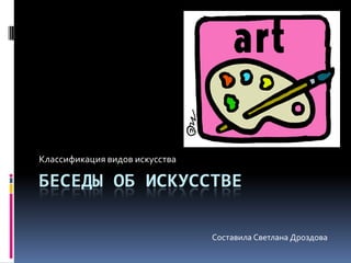 Беседы об искусстве Классификация видов искусства Составила Светлана Дроздова 