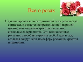 Все о розах С давних времен и по сегодняшний день роза всегда считалась и остается непревзойденной царицей цветов, воплощением красоты и величия, символом совершенства. Эти великолепные растения, способны украсить любой дом и сад, создавая вокруг себя атмосферу роскоши, красоты и гармонии. 