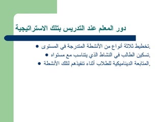 دور المعلم عند التدريس بتلك الاستراتيجية تخطيط ثلاثة أنواع من الأنشطة المتدرجة في المستوى. تسكين الطالب في النشاط الذي يتناسب مع مستواه. المتابعة الديناميكية للطلاب أثناء تنفيذهم لتلك الأنشطة. 