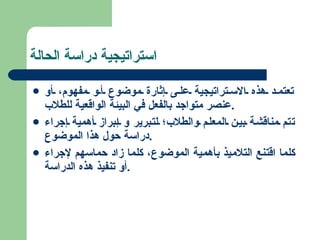استراتيجية دراسة الحالة تعتمد هذه الاستراتيجية على إثارة موضوع أو مفهوم، أو عنصر متواجد بالفعل في البيئة الواقعية للطلاب . تتم مناقشة بين المعلم والطلاب؛ لتبرير و إبراز أهمية إجراء دراسة حول هذا الموضوع . كلما اقتنع التلاميذ بأهمية الموضوع، كلما زاد حماسهم لإجراء أو تنفيذ هذه الدراسة . 